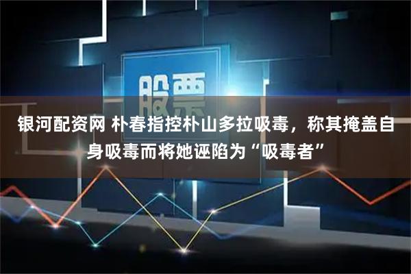 银河配资网 朴春指控朴山多拉吸毒，称其掩盖自身吸毒而将她诬陷为“吸毒者”