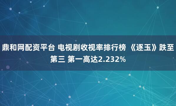 鼎和网配资平台 电视剧收视率排行榜 《逐玉》跌至第三 第一高达2.232%
