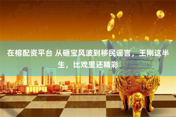 在榕配资平台 从砸宝风波到移民谣言，王刚这半生，比戏里还精彩