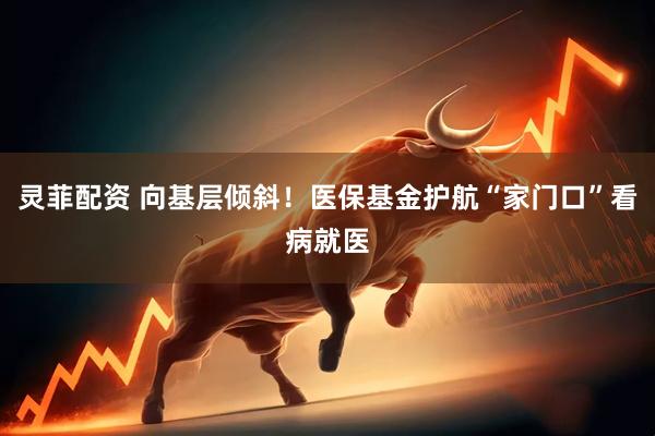 灵菲配资 向基层倾斜！医保基金护航“家门口”看病就医