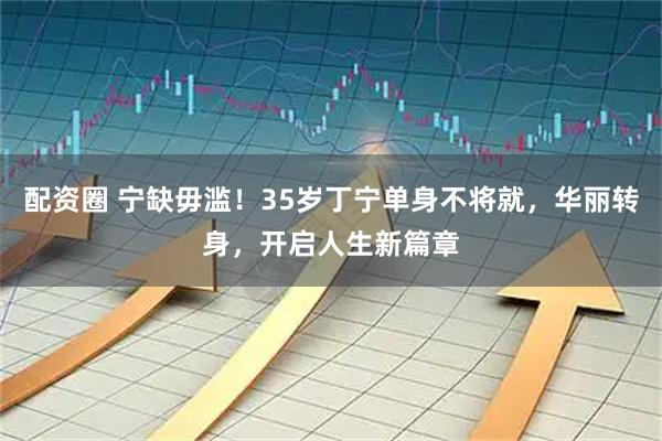 配资圈 宁缺毋滥！35岁丁宁单身不将就，华丽转身，开启人生新篇章