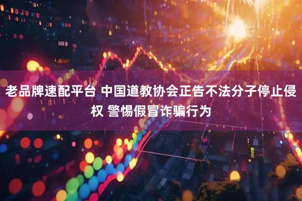 老品牌速配平台 中国道教协会正告不法分子停止侵权 警惕假冒诈骗行为