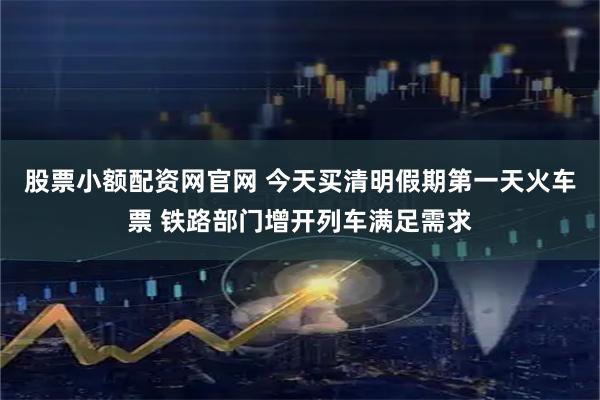 股票小额配资网官网 今天买清明假期第一天火车票 铁路部门增开列车满足需求
