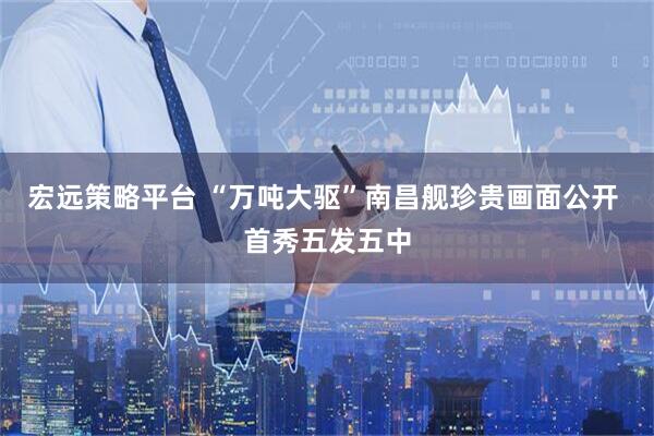 宏远策略平台 “万吨大驱”南昌舰珍贵画面公开 首秀五发五中