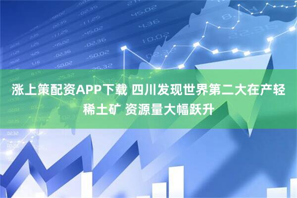 涨上策配资APP下载 四川发现世界第二大在产轻稀土矿 资源量大幅跃升