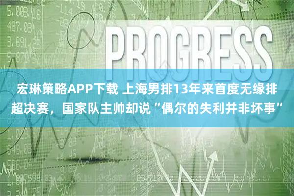 宏琳策略APP下载 上海男排13年来首度无缘排超决赛，国家队主帅却说“偶尔的失利并非坏事”