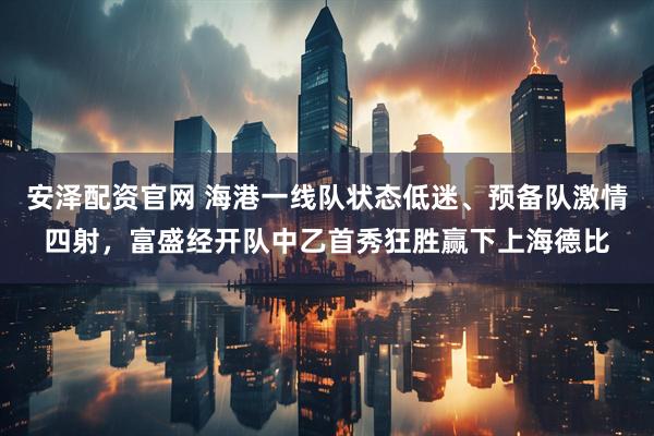 安泽配资官网 海港一线队状态低迷、预备队激情四射，富盛经开队中乙首秀狂胜赢下上海德比