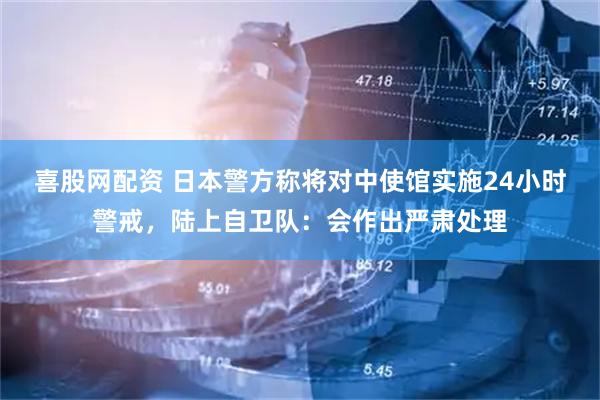 喜股网配资 日本警方称将对中使馆实施24小时警戒，陆上自卫队：会作出严肃处理