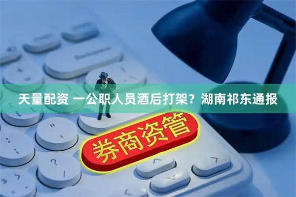 天量配资 一公职人员酒后打架？湖南祁东通报