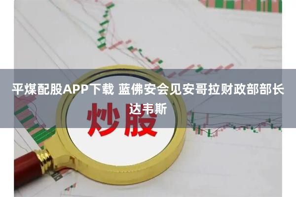 平煤配股APP下载 蓝佛安会见安哥拉财政部部长达韦斯