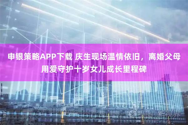 申银策略APP下载 庆生现场温情依旧，离婚父母用爱守护十岁女儿成长里程碑