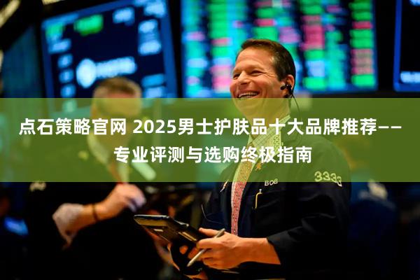 点石策略官网 2025男士护肤品十大品牌推荐—— 专业评测与选购终极指南