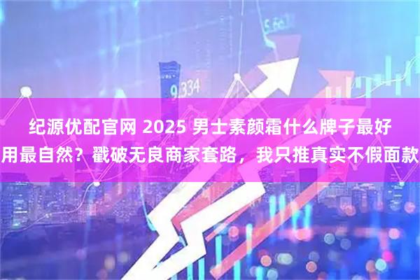 纪源优配官网 2025 男士素颜霜什么牌子最好用最自然？戳破无良商家套路，我只推真实不假面款