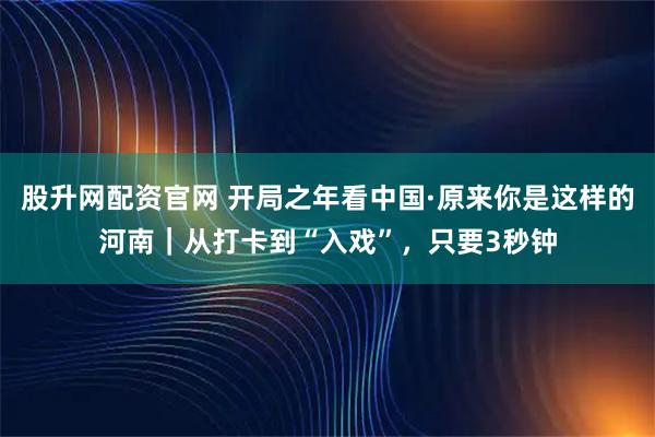股升网配资官网 开局之年看中国·原来你是这样的河南｜从打卡到“入戏”，只要3秒钟