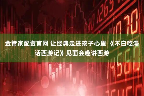 金管家配资官网 让经典走进孩子心里 《不白吃漫话西游记》见面会趣讲西游