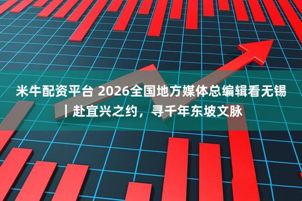 米牛配资平台 2026全国地方媒体总编辑看无锡｜赴宜兴之约，寻千年东坡文脉