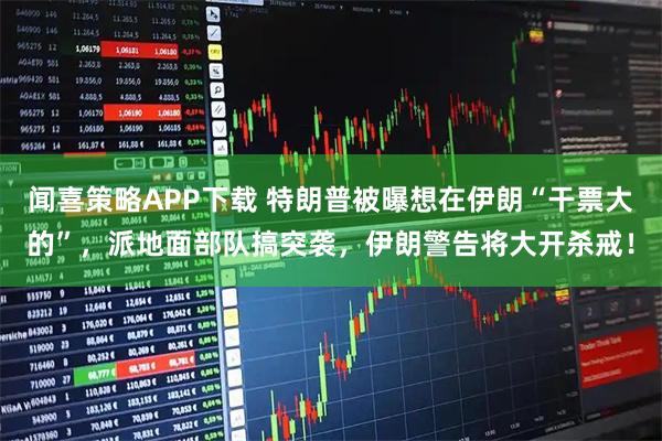 闻喜策略APP下载 特朗普被曝想在伊朗“干票大的”，派地面部队搞突袭，伊朗警告将大开杀戒！