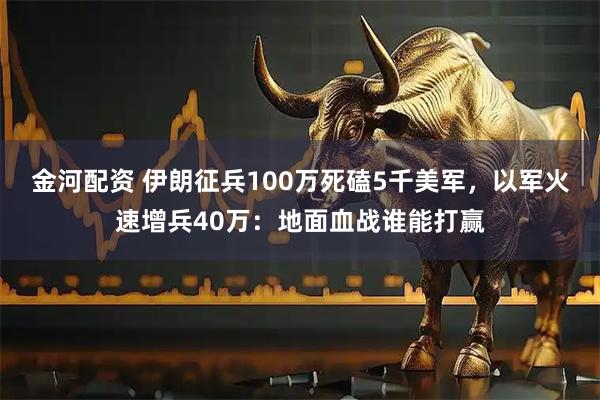 金河配资 伊朗征兵100万死磕5千美军，以军火速增兵40万：地面血战谁能打赢