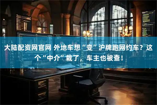 大陆配资网官网 外地车想“变”沪牌跑网约车？这个“中介”栽了，车主也被查！