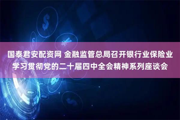 国泰君安配资网 金融监管总局召开银行业保险业学习贯彻党的二十届四中全会精神系列座谈会