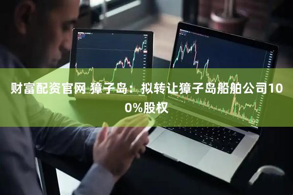 财富配资官网 獐子岛：拟转让獐子岛船舶公司100%股权