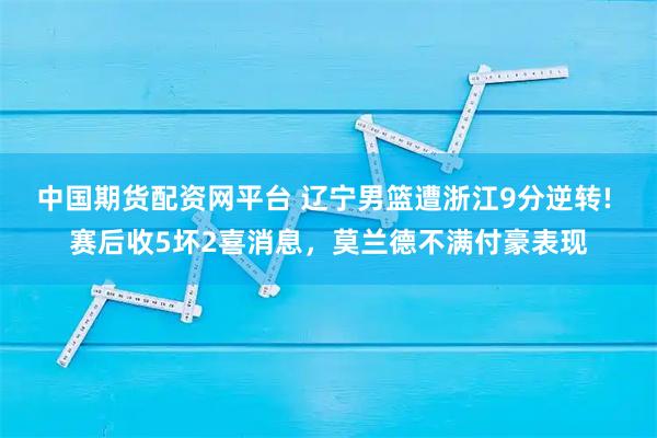 中国期货配资网平台 辽宁男篮遭浙江9分逆转! 赛后收5坏2喜消息，莫兰德不满付豪表现