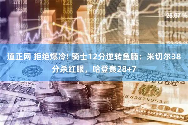道正网 拒绝爆冷! 骑士12分逆转鱼腩：米切尔38分杀红眼，哈登轰28+7