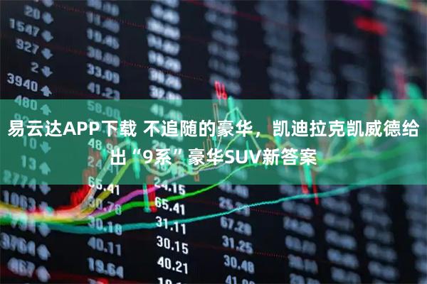 易云达APP下载 不追随的豪华，凯迪拉克凯威德给出“9系”豪华SUV新答案