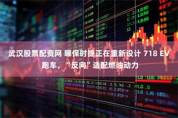 武汉股票配资网 曝保时捷正在重新设计 718 EV 跑车，“反向”适配燃油动力