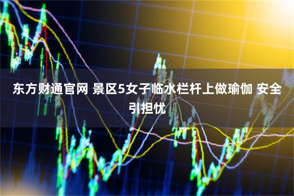 东方财通官网 景区5女子临水栏杆上做瑜伽 安全引担忧