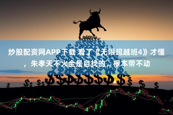 炒股配资网APP下载 看了《无限超越班4》才懂，朱孝天不火全是自找的，根本带不动