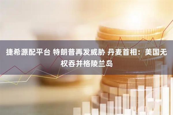 捷希源配平台 特朗普再发威胁 丹麦首相：美国无权吞并格陵兰岛
