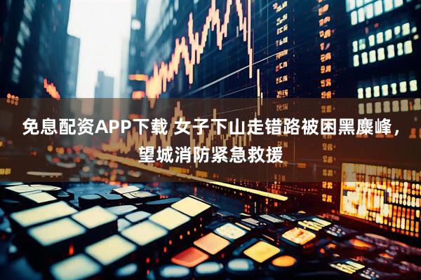 免息配资APP下载 女子下山走错路被困黑麋峰，望城消防紧急救援