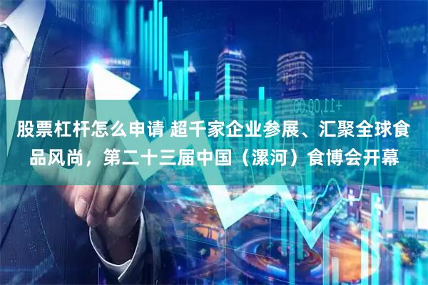 股票杠杆怎么申请 超千家企业参展、汇聚全球食品风尚，第二十三届中国（漯河）食博会开幕