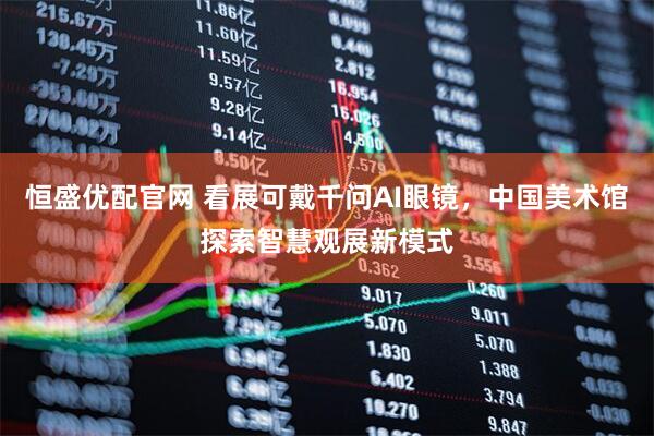 恒盛优配官网 看展可戴千问AI眼镜，中国美术馆探索智慧观展新模式