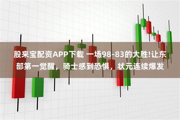 股来宝配资APP下载 一场98-83的大胜!让东部第一觉醒，骑士感到恐惧，状元连续爆发