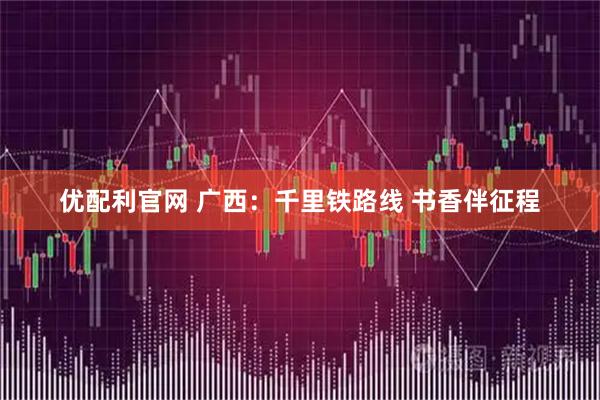 优配利官网 广西：千里铁路线 书香伴征程
