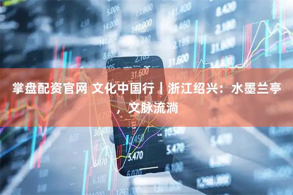 掌盘配资官网 文化中国行｜浙江绍兴：水墨兰亭，文脉流淌
