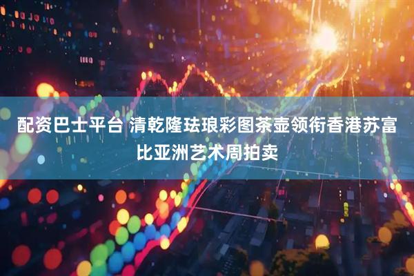 配资巴士平台 清乾隆珐琅彩图茶壶领衔香港苏富比亚洲艺术周拍卖
