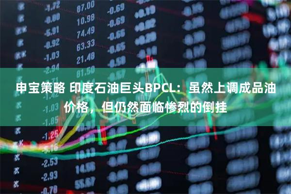 申宝策略 印度石油巨头BPCL：虽然上调成品油价格，但仍然面临惨烈的倒挂