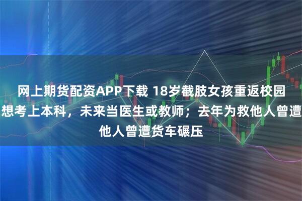 网上期货配资APP下载 18岁截肢女孩重返校园战高考：想考上本科，未来当医生或教师；去年为救他人曾遭货车碾压