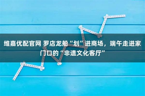 维嘉优配官网 罗店龙船“划”进商场，端午走进家门口的“非遗文化客厅”
